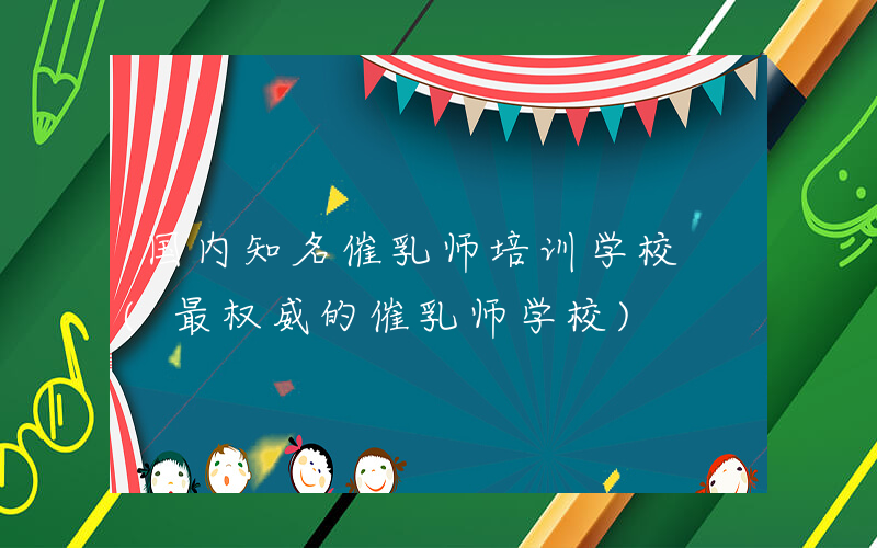 国内知名催乳师培训学校 (最权威的催乳师学校)